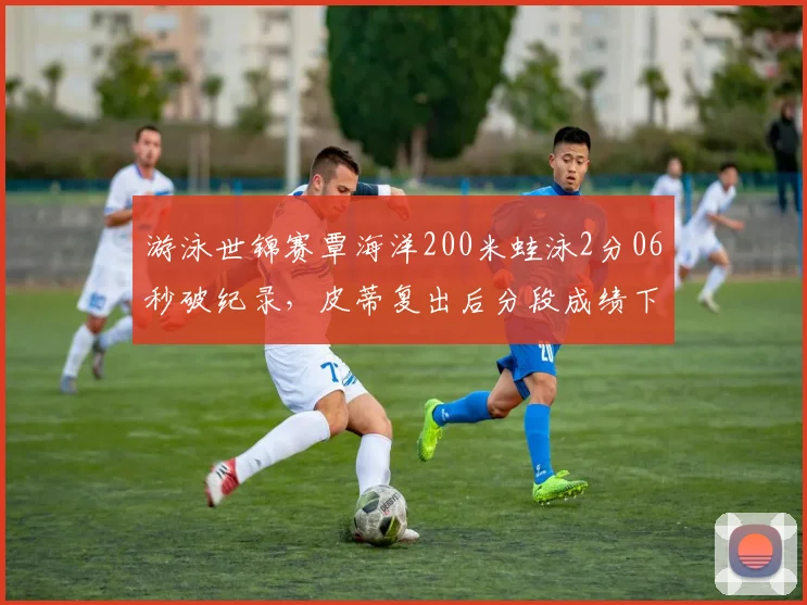 游泳世锦赛覃海洋200米蛙泳2分06秒破纪录,皮蒂复出后分段成绩下滑0.3秒,巴黎奥运悬念陡增