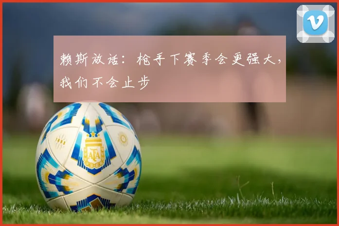 赖斯放话：枪手下赛季会更强大，我们不会止步