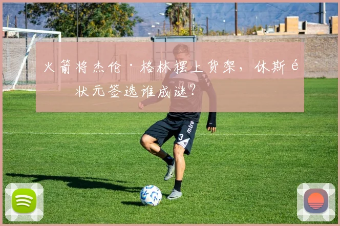 火箭将杰伦·格林摆上货架，休斯顿状元签选谁成谜？
