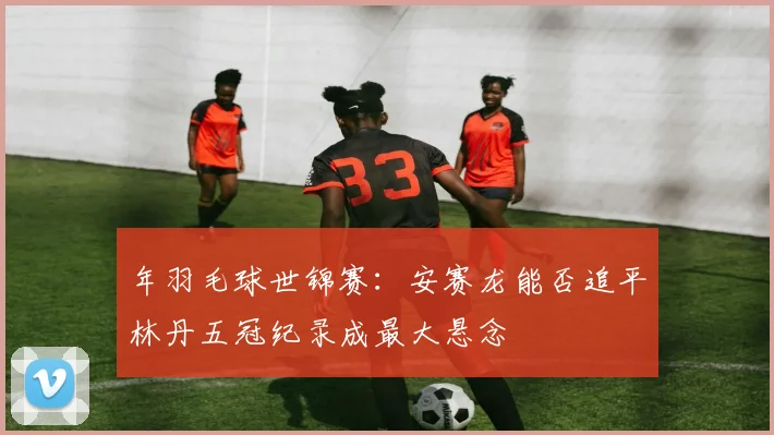 年羽毛球世锦赛：安赛龙能否追平林丹五冠纪录成最大悬念